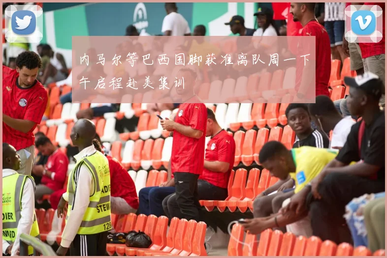 内马尔等巴西国脚获准离队周一下午启程赴美集训
