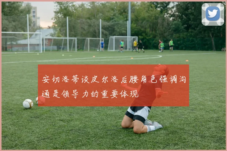 安切洛蒂谈皮尔洛后腰角色强调沟通是领导力的重要体现