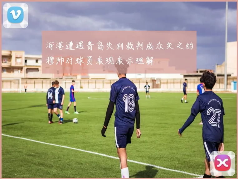 海港遭遇青岛失利裁判成众矢之的穆帅对球员表现表示理解