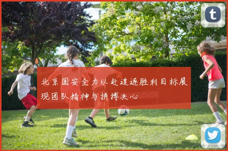 北京国安全力以赴追逐胜利目标展现团队精神与拼搏决心