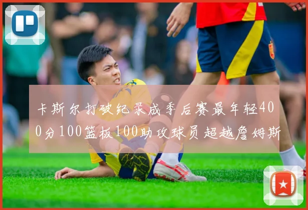 卡斯尔打破纪录成季后赛最年轻400分100篮板100助攻球员超越詹姆斯荣耀时刻