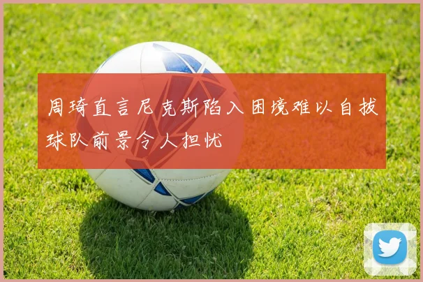 周琦直言尼克斯陷入困境难以自拔球队前景令人担忧