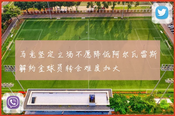 马竞坚定立场不愿降低阿尔瓦雷斯解约金球员转会难度加大