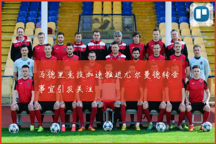 马德里竞技加速推进尤尔曼德转会事宜引发关注