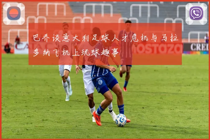 巴乔谈意大利足球人才危机与马拉多纳飞机上玩球趣事