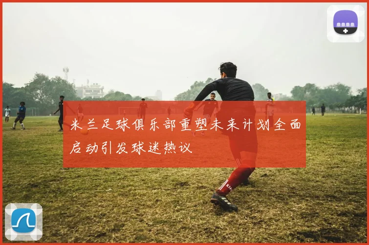 米兰足球俱乐部重塑未来计划全面启动引发球迷热议