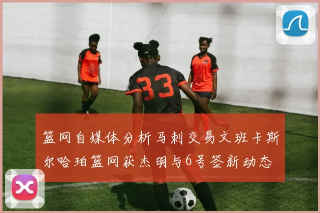 篮网自媒体分析马刺交易文班卡斯尔哈珀篮网获杰明与6号签新动态