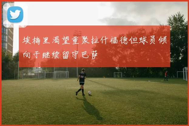 埃梅里渴望重聚拉什福德但球员倾向于继续留守巴萨