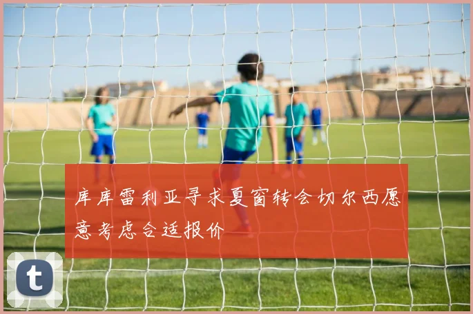 库库雷利亚寻求夏窗转会切尔西愿意考虑合适报价