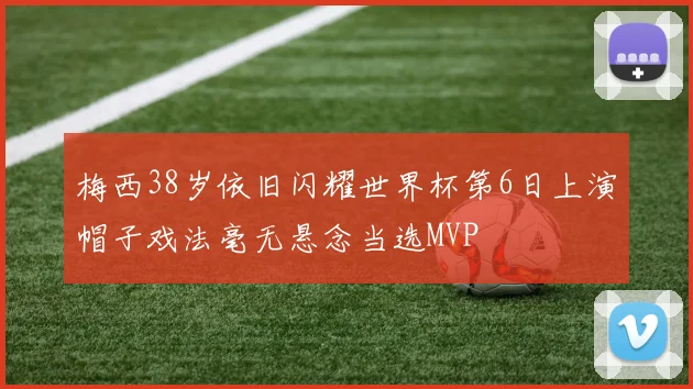 梅西38岁依旧闪耀世界杯第6日上演帽子戏法毫无悬念当选MVP