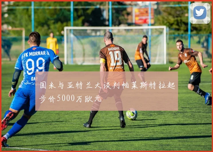 国米与亚特兰大谈判帕莱斯特拉起步价5000万欧元
