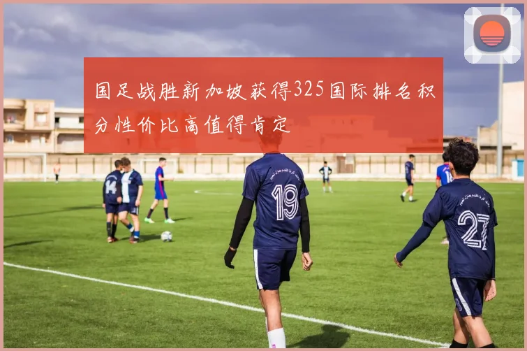 国足战胜新加坡获得325国际排名积分性价比高值得肯定