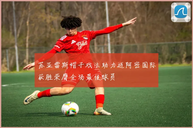苏亚雷斯帽子戏法助力迈阿密国际获胜荣膺全场最佳球员