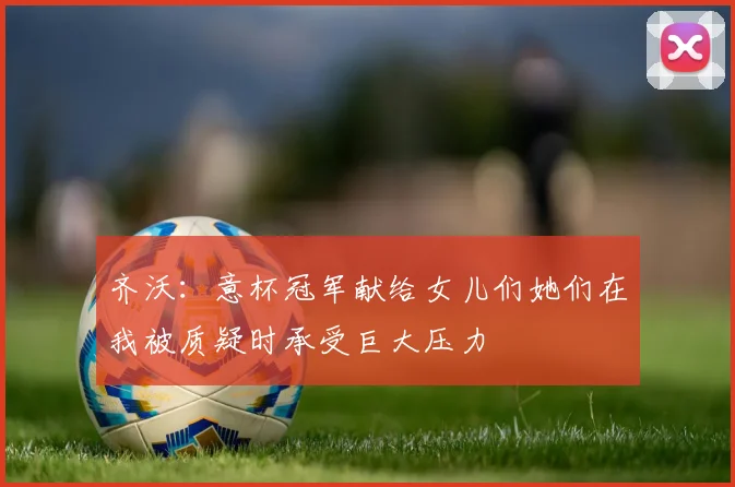 齐沃：意杯冠军献给女儿们她们在我被质疑时承受巨大压力
