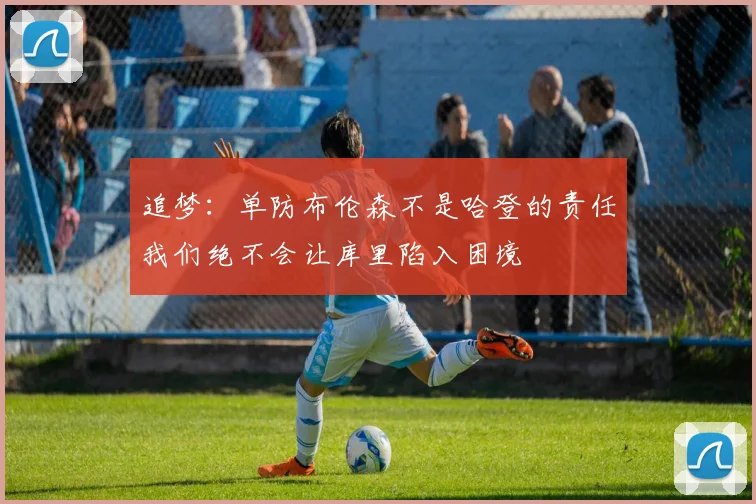 追梦：单防布伦森不是哈登的责任我们绝不会让库里陷入困境