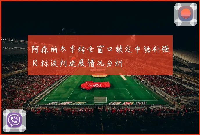阿森纳冬季转会窗口锁定中场补强目标谈判进展情况分析